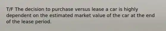 T/F The decision to purchase versus lease a car is highly dependent on the estimated market value of the car at the end of the lease period.