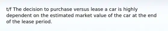 t/f The decision to purchase versus lease a car is highly dependent on the estimated market value of the car at the end of the lease period.