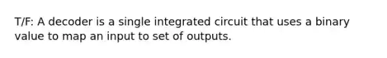 T/F: A decoder is a single integrated circuit that uses a binary value to map an input to set of outputs.