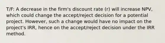 T/F: A decrease in the firm's discount rate (r) will increase NPV, which could change the accept/reject decision for a potential project. However, such a change would have no impact on the project's IRR, hence on the accept/reject decision under the IRR method.