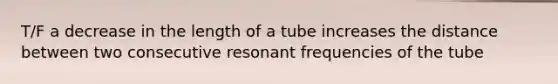 T/F a decrease in the length of a tube increases the distance between two consecutive resonant frequencies of the tube