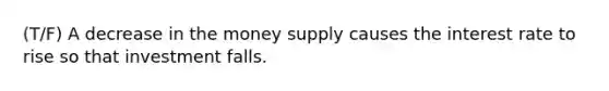 (T/F) A decrease in the money supply causes the interest rate to rise so that investment falls.