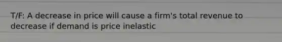 T/F: A decrease in price will cause a firm's total revenue to decrease if demand is price inelastic