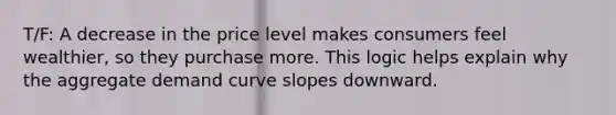 T/F: A decrease in the price level makes consumers feel wealthier, so they purchase more. This logic helps explain why the aggregate demand curve slopes downward.