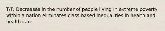 T/F: Decreases in the number of people living in extreme poverty within a nation eliminates class-based inequalities in health and health care.