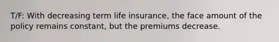 T/F: With decreasing term life insurance, the face amount of the policy remains constant, but the premiums decrease.