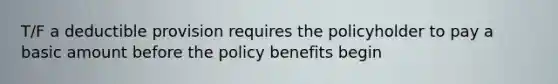 T/F a deductible provision requires the policyholder to pay a basic amount before the policy benefits begin