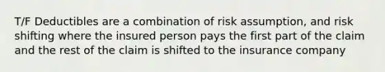 T/F Deductibles are a combination of risk assumption, and risk shifting where the insured person pays the first part of the claim and the rest of the claim is shifted to the insurance company