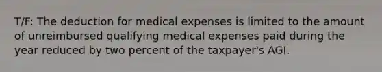 T/F: The deduction for medical expenses is limited to the amount of unreimbursed qualifying medical expenses paid during the year reduced by two percent of the taxpayer's AGI.