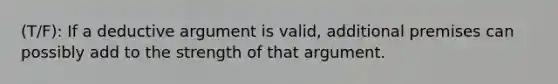 (T/F): If a deductive argument is valid, additional premises can possibly add to the strength of that argument.