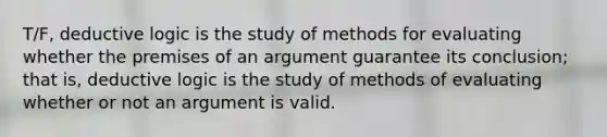 T/F, deductive logic is the study of methods for evaluating whether the premises of an argument guarantee its conclusion; that is, deductive logic is the study of methods of evaluating whether or not an argument is valid.