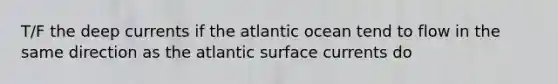 T/F the deep currents if the atlantic ocean tend to flow in the same direction as the atlantic surface currents do