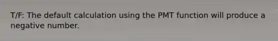 T/F: The default calculation using the PMT function will produce a negative number.