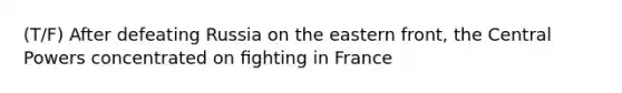 (T/F) After defeating Russia on the eastern front, the Central Powers concentrated on ﬁghting in France