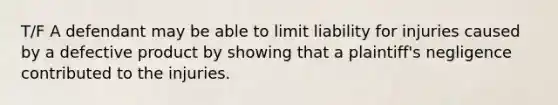 T/F A defendant may be able to limit liability for injuries caused by a defective product by showing that a plaintiff's negligence contributed to the injuries.