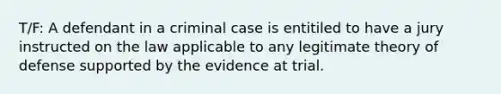 T/F: A defendant in a criminal case is entitiled to have a jury instructed on the law applicable to any legitimate theory of defense supported by the evidence at trial.