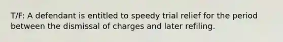 T/F: A defendant is entitled to speedy trial relief for the period between the dismissal of charges and later refiling.