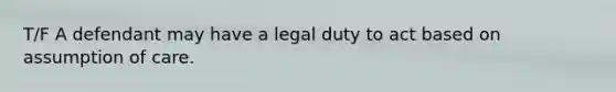 T/F A defendant may have a legal duty to act based on assumption of care.