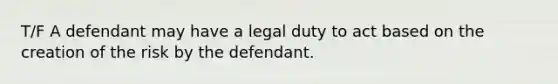 T/F A defendant may have a legal duty to act based on the creation of the risk by the defendant.