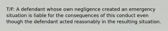 T/F: A defendant whose own negligence created an emergency situation is liable for the consequences of this conduct even though the defendant acted reasonably in the resulting situation.