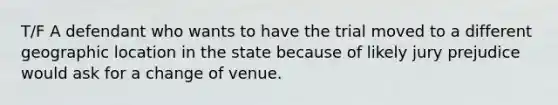 T/F A defendant who wants to have the trial moved to a different geographic location in the state because of likely jury prejudice would ask for a change of venue.