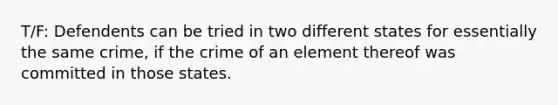 T/F: Defendents can be tried in two different states for essentially the same crime, if the crime of an element thereof was committed in those states.