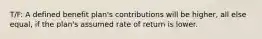 T/F: A defined benefit plan's contributions will be higher, all else equal, if the plan's assumed rate of return is lower.