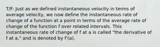 T/F: Just as we defined instantaneous velocity in terms of average velocity, we now define the instantaneous rate of change of a function at a point in terms of the average rate of change of the function f over related intervals. This instantaneous rate of change of f at a is called "the derivative of f at a," and is denoted by f'(a).