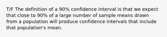 T/F The definition of a 90% confidence interval is that we expect that close to 90% of a large number of sample means drawn from a population will produce confidence intervals that include that population's mean.