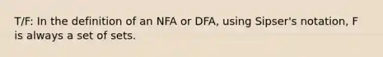 T/F: In the definition of an NFA or DFA, using Sipser's notation, F is always a set of sets.