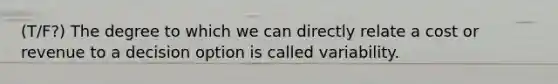 (T/F?) The degree to which we can directly relate a cost or revenue to a decision option is called variability.