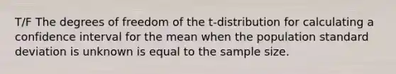 T/F The degrees of freedom of the t-distribution for calculating a confidence interval for the mean when the population standard deviation is unknown is equal to the sample size.