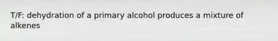 T/F: dehydration of a primary alcohol produces a mixture of alkenes