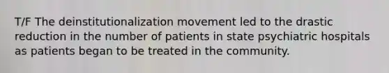 T/F The deinstitutionalization movement led to the drastic reduction in the number of patients in state psychiatric hospitals as patients began to be treated in the community.