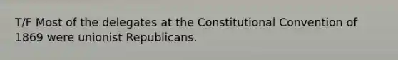 T/F Most of the delegates at the Constitutional Convention of 1869 were unionist Republicans.