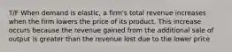 T/F When demand is elastic, a firm's total revenue increases when the firm lowers the price of its product. This increase occurs because the revenue gained from the additional sale of output is greater than the revenue lost due to the lower price