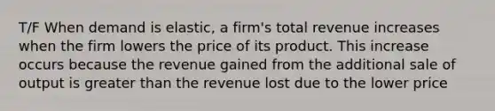 T/F When demand is elastic, a firm's total revenue increases when the firm lowers the price of its product. This increase occurs because the revenue gained from the additional sale of output is greater than the revenue lost due to the lower price