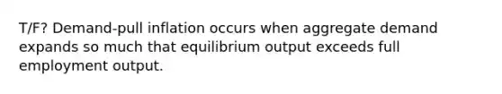 T/F? Demand-pull inflation occurs when aggregate demand expands so much that equilibrium output exceeds full employment output.