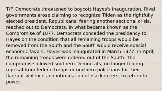 T/F. Democrats threatened to boycott Hayes's inauguration. Rival governments arose claiming to recognize Tilden as the rightfully elected president. Republicans, fearing another sectional crisis, reached out to Democrats. In what became known as the Compromise of 1877, Democrats conceded the presidency to Hayes on the condition that all remaining troops would be removed from the South and the South would receive special economic favors. Hayes was inaugurated in March 1877. In April, the remaining troops were ordered out of the South. The compromise allowed southern Democrats, no longer fearing reprisal from federal troops or northern politicians for their flagrant violence and intimidation of black voters, to return to power.