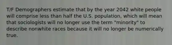 T/F Demographers estimate that by the year 2042 white people will comprise less than half the U.S. population, which will mean that sociologists will no longer use the term "minority" to describe nonwhite races because it will no longer be numerically true.