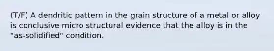 (T/F) A dendritic pattern in the grain structure of a metal or alloy is conclusive micro structural evidence that the alloy is in the "as-solidified" condition.