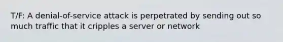 T/F: A denial-of-service attack is perpetrated by sending out so much traffic that it cripples a server or network