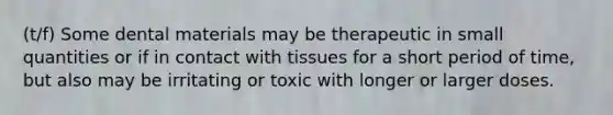 (t/f) Some dental materials may be therapeutic in small quantities or if in contact with tissues for a short period of time, but also may be irritating or toxic with longer or larger doses.