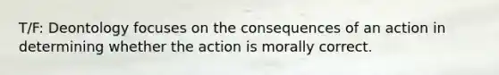 T/F: Deontology focuses on the consequences of an action in determining whether the action is morally correct.