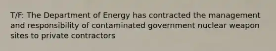 T/F: The Department of Energy has contracted the management and responsibility of contaminated government nuclear weapon sites to private contractors