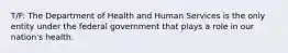 T/F: The Department of Health and Human Services is the only entity under the federal government that plays a role in our nation's health.