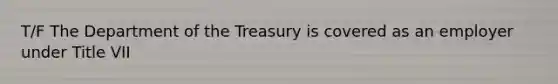 T/F The Department of the Treasury is covered as an employer under Title VII