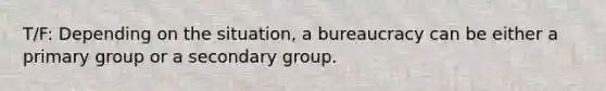 T/F: Depending on the situation, a bureaucracy can be either a primary group or a secondary group.