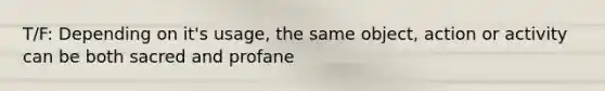 T/F: Depending on it's usage, the same object, action or activity can be both sacred and profane