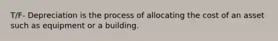 T/F- Depreciation is the process of allocating the cost of an asset such as equipment or a building.